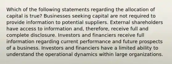 Which of the following statements regarding the allocation of capital is true? Businesses seeking capital are not required to provide information to potential suppliers. External shareholders have access to information and, therefore, receive full and complete disclosure. Investors and financiers receive full information regarding current performance and future prospects of a business. Investors and financiers have a limited ability to understand the operational dynamics within large organizations.