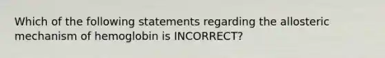 Which of the following statements regarding the allosteric mechanism of hemoglobin is INCORRECT?