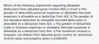 Which of the following statements regarding allowable deductions from adjusted gross income (AGI) is true? a.The greater of deductible personal expenses or allowable itemized expenses is allowable as a deduction from AGI. b.The greater of the standard deduction or allowable itemized deductions is allowable as a deduction from AGI. c.The greater of deductible trade or business expenses or allowable itemized expenses is allowable as a deduction from AGI. d.The maximum amount a taxpayer can deduct from adjusted gross income for state/local income taxes and property taxes is 100,000.