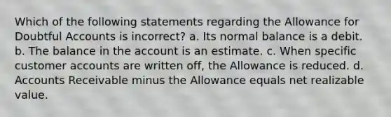 Which of the following statements regarding the Allowance for Doubtful Accounts is incorrect? a. Its normal balance is a debit. b. The balance in the account is an estimate. c. When specific customer accounts are written off, the Allowance is reduced. d. Accounts Receivable minus the Allowance equals net realizable value.