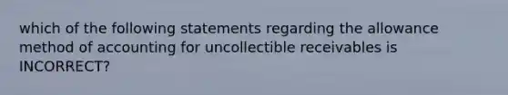 which of the following statements regarding the allowance method of accounting for uncollectible receivables is INCORRECT?