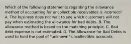 Which of the following statements regarding the allowance method of accounting for uncollectible receivables is incorrect​? A. The business does not wait to see which customers will not pay when estimating the allowance for bad debts. B. The allowance method is based on the matching principle. C. Bad debt expense is not estimated. D. The Allowance for Bad Debts is used to hold the pool of​ "unknown" uncollectible accounts.