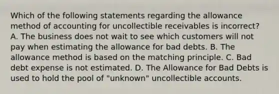 Which of the following statements regarding the allowance method of accounting for uncollectible receivables is incorrect​? A. The business does not wait to see which customers will not pay when estimating the allowance for bad debts. B. The allowance method is based on the matching principle. C. Bad debt expense is not estimated. D. The Allowance for Bad Debts is used to hold the pool of​ "unknown" uncollectible accounts.