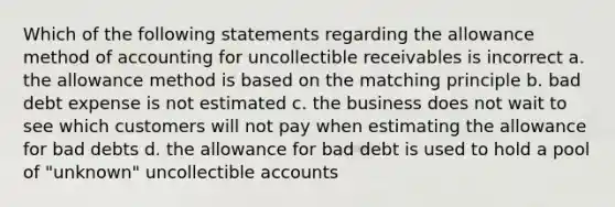 Which of the following statements regarding the allowance method of accounting for uncollectible receivables is incorrect a. the allowance method is based on the matching principle b. bad debt expense is not estimated c. the business does not wait to see which customers will not pay when estimating the allowance for bad debts d. the allowance for bad debt is used to hold a pool of "unknown" uncollectible accounts