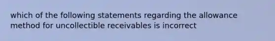 which of the following statements regarding the allowance method for uncollectible receivables is incorrect