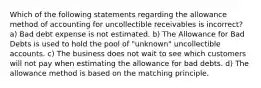 Which of the following statements regarding the allowance method of accounting for uncollectible receivables is incorrect? a) Bad debt expense is not estimated. b) The Allowance for Bad Debts is used to hold the pool of "unknown" uncollectible accounts. c) The business does not wait to see which customers will not pay when estimating the allowance for bad debts. d) The allowance method is based on the matching principle.