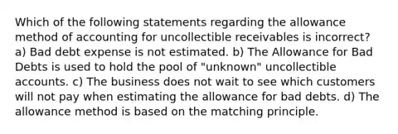 Which of the following statements regarding the allowance method of accounting for uncollectible receivables is incorrect? a) Bad debt expense is not estimated. b) The Allowance for Bad Debts is used to hold the pool of "unknown" uncollectible accounts. c) The business does not wait to see which customers will not pay when estimating the allowance for bad debts. d) The allowance method is based on the matching principle.