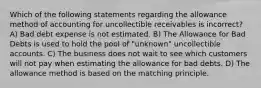 Which of the following statements regarding the allowance method of accounting for uncollectible receivables is incorrect? A) Bad debt expense is not estimated. B) The Allowance for Bad Debts is used to hold the pool of "unknown" uncollectible accounts. C) The business does not wait to see which customers will not pay when estimating the allowance for bad debts. D) The allowance method is based on the matching principle.