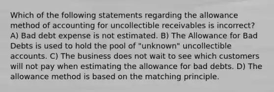 Which of the following statements regarding the allowance method of accounting for uncollectible receivables is incorrect? A) Bad debt expense is not estimated. B) The Allowance for Bad Debts is used to hold the pool of "unknown" uncollectible accounts. C) The business does not wait to see which customers will not pay when estimating the allowance for bad debts. D) The allowance method is based on the matching principle.