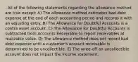 . All of the following statements regarding the allowance method are true except: A) The allowance method estimates bad debt expense at the end of each accounting period and records it with an adjusting entry. B) The Allowance for Doubtful Accounts is a contra asset account. C) The Allowance for Doubtful Accounts is subtracted from Accounts Receivable to report receivables at realizable value. D) The allowance method does not record bad debt expense until a customer's account receivable is determined to be uncollectible. E) The write-off an uncollectible account does not impact the income statement.