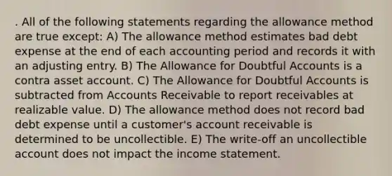 . All of the following statements regarding the allowance method are true except: A) The allowance method estimates bad debt expense at the end of each accounting period and records it with an adjusting entry. B) The Allowance for Doubtful Accounts is a contra asset account. C) The Allowance for Doubtful Accounts is subtracted from Accounts Receivable to report receivables at realizable value. D) The allowance method does not record bad debt expense until a customer's account receivable is determined to be uncollectible. E) The write-off an uncollectible account does not impact the income statement.