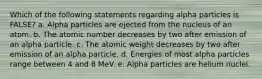 Which of the following statements regarding alpha particles is FALSE? a. Alpha particles are ejected from the nucleus of an atom. b. The atomic number decreases by two after emission of an alpha particle. c. The atomic weight decreases by two after emission of an alpha particle. d. Energies of most alpha particles range between 4 and 8 MeV. e. Alpha particles are helium nuclei.