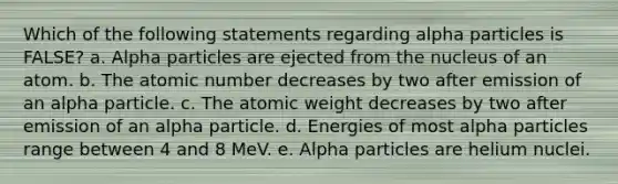 Which of the following statements regarding alpha particles is FALSE? a. Alpha particles are ejected from the nucleus of an atom. b. The atomic number decreases by two after emission of an alpha particle. c. The atomic weight decreases by two after emission of an alpha particle. d. Energies of most alpha particles range between 4 and 8 MeV. e. Alpha particles are helium nuclei.