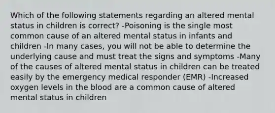 Which of the following statements regarding an altered mental status in children is correct? -Poisoning is the single most common cause of an altered mental status in infants and children -In many cases, you will not be able to determine the underlying cause and must treat the signs and symptoms -Many of the causes of altered mental status in children can be treated easily by the emergency medical responder (EMR) -Increased oxygen levels in <a href='https://www.questionai.com/knowledge/k7oXMfj7lk-the-blood' class='anchor-knowledge'>the blood</a> are a common cause of altered mental status in children