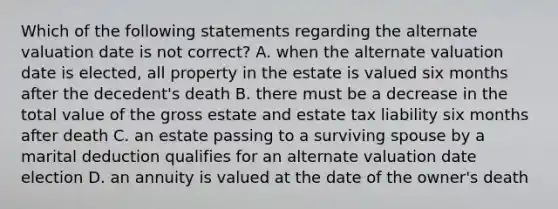 Which of the following statements regarding the alternate valuation date is not correct? A. when the alternate valuation date is elected, all property in the estate is valued six months after the decedent's death B. there must be a decrease in the total value of the gross estate and estate tax liability six months after death C. an estate passing to a surviving spouse by a marital deduction qualifies for an alternate valuation date election D. an annuity is valued at the date of the owner's death