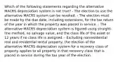 Which of the following statements regarding the alternative MACRS depreciation system is not true? - The election to use the alternative MACRS system can be revoked. - The election must be made by the due date, including extensions, for the tax return of the year in which the property was placed in service. - The alternative MACRS depreciation system is figured using straight-line method, no salvage value, and the class life of the asset or 12 years if no class life is assigned. - Excluding nonresidential real and residential rental property, the election of the alternative MACRS depreciation system for a recovery class of property applies to all property in that recovery class that is placed in service during the tax year of the election.