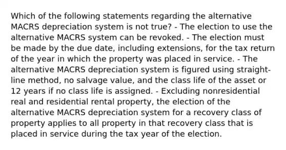 Which of the following statements regarding the alternative MACRS depreciation system is not true? - The election to use the alternative MACRS system can be revoked. - The election must be made by the due date, including extensions, for the tax return of the year in which the property was placed in service. - The alternative MACRS depreciation system is figured using straight-line method, no salvage value, and the class life of the asset or 12 years if no class life is assigned. - Excluding nonresidential real and residential rental property, the election of the alternative MACRS depreciation system for a recovery class of property applies to all property in that recovery class that is placed in service during the tax year of the election.