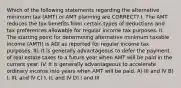 Which of the following statements regarding the alternative minimum tax (AMT) or AMT planning are CORRECT? I. The AMT reduces the tax benefits from certain types of deductions and tax preferences allowable for regular income tax purposes. II. The starting point for determining alternative minimum taxable income (AMTI) is AGI as reported for regular income tax purposes. III. It is generally advantageous to defer the payment of real estate taxes to a future year when AMT will be paid in the current year. IV. It is generally advantageous to accelerate ordinary income into years when AMT will be paid. A) III and IV B) I, III, and IV C) I, II, and IV D) I and III