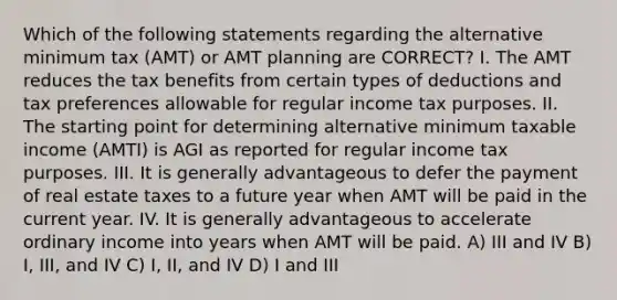 Which of the following statements regarding the alternative minimum tax (AMT) or AMT planning are CORRECT? I. The AMT reduces the tax benefits from certain types of deductions and tax preferences allowable for regular income tax purposes. II. The starting point for determining alternative minimum taxable income (AMTI) is AGI as reported for regular income tax purposes. III. It is generally advantageous to defer the payment of real estate taxes to a future year when AMT will be paid in the current year. IV. It is generally advantageous to accelerate ordinary income into years when AMT will be paid. A) III and IV B) I, III, and IV C) I, II, and IV D) I and III