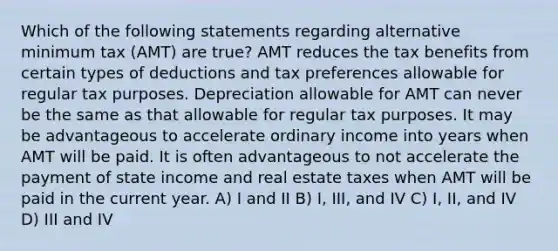 Which of the following statements regarding alternative minimum tax (AMT) are true? AMT reduces the tax benefits from certain types of deductions and tax preferences allowable for regular tax purposes. Depreciation allowable for AMT can never be the same as that allowable for regular tax purposes. It may be advantageous to accelerate ordinary income into years when AMT will be paid. It is often advantageous to not accelerate the payment of state income and real estate taxes when AMT will be paid in the current year. A) I and II B) I, III, and IV C) I, II, and IV D) III and IV