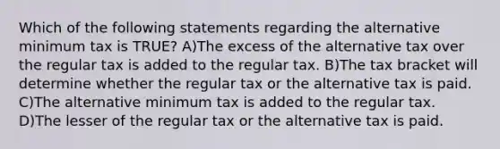 Which of the following statements regarding the alternative minimum tax is TRUE? A)The excess of the alternative tax over the regular tax is added to the regular tax. B)The tax bracket will determine whether the regular tax or the alternative tax is paid. C)The alternative minimum tax is added to the regular tax. D)The lesser of the regular tax or the alternative tax is paid.