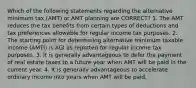 Which of the following statements regarding the alternative minimum tax (AMT) or AMT planning are CORRECT? 1. The AMT reduces the tax benefits from certain types of deductions and tax preferences allowable for regular income tax purposes. 2. The starting point for determining alternative minimum taxable income (AMTI) is AGI as reported for regular income tax purposes. 3. It is generally advantageous to defer the payment of real estate taxes to a future year when AMT will be paid in the current year. 4. It is generally advantageous to accelerate ordinary income into years when AMT will be paid.