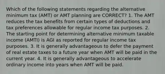 Which of the following statements regarding the alternative minimum tax (AMT) or AMT planning are CORRECT? 1. The AMT reduces the tax benefits from certain types of deductions and tax preferences allowable for regular income tax purposes. 2. The starting point for determining alternative minimum taxable income (AMTI) is AGI as reported for regular income tax purposes. 3. It is generally advantageous to defer the payment of real estate taxes to a future year when AMT will be paid in the current year. 4. It is generally advantageous to accelerate ordinary income into years when AMT will be paid.