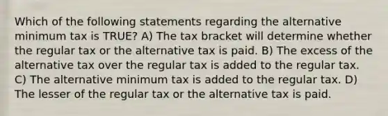 Which of the following statements regarding the alternative minimum tax is TRUE? A) The tax bracket will determine whether the regular tax or the alternative tax is paid. B) The excess of the alternative tax over the regular tax is added to the regular tax. C) The alternative minimum tax is added to the regular tax. D) The lesser of the regular tax or the alternative tax is paid.