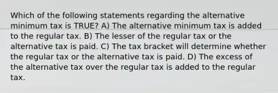 Which of the following statements regarding the alternative minimum tax is TRUE? A) The alternative minimum tax is added to the regular tax. B) The lesser of the regular tax or the alternative tax is paid. C) The tax bracket will determine whether the regular tax or the alternative tax is paid. D) The excess of the alternative tax over the regular tax is added to the regular tax.