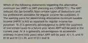 Which of the following statements regarding the alternative minimum tax (AMT) or AMT planning are CORRECT? I. The AMT reduces the tax benefits from certain types of deductions and tax preferences allowable for regular income tax purposes. II. The starting point for determining alternative minimum taxable income (AMTI) is AGI as reported for regular income tax purposes. III. It is generally advantageous to defer the payment of real estate taxes to a future year when AMT will be paid in the current year. IV. It is generally advantageous to accelerate ordinary income into years when AMT will be paid. A) I, II, and IV B) III and IV C) I, III, and IV D) I and III