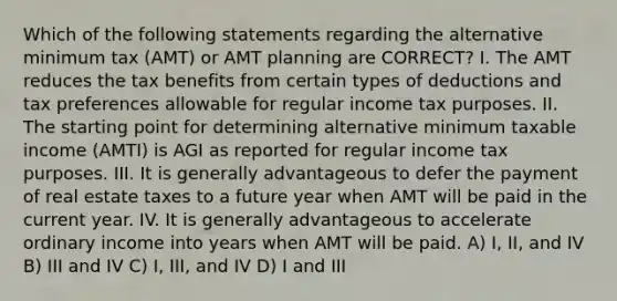 Which of the following statements regarding the alternative minimum tax (AMT) or AMT planning are CORRECT? I. The AMT reduces the tax benefits from certain types of deductions and tax preferences allowable for regular income tax purposes. II. The starting point for determining alternative minimum taxable income (AMTI) is AGI as reported for regular income tax purposes. III. It is generally advantageous to defer the payment of real estate taxes to a future year when AMT will be paid in the current year. IV. It is generally advantageous to accelerate ordinary income into years when AMT will be paid. A) I, II, and IV B) III and IV C) I, III, and IV D) I and III