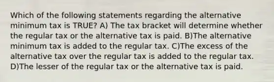 Which of the following statements regarding the alternative minimum tax is TRUE? A) The tax bracket will determine whether the regular tax or the alternative tax is paid. B)The alternative minimum tax is added to the regular tax. C)The excess of the alternative tax over the regular tax is added to the regular tax. D)The lesser of the regular tax or the alternative tax is paid.