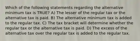 Which of the following statements regarding the alternative minimum tax is TRUE? A) The lesser of the regular tax or the alternative tax is paid. B) The alternative minimum tax is added to the regular tax. C) The tax bracket will determine whether the regular tax or the alternative tax is paid. D) The excess of the alternative tax over the regular tax is added to the regular tax.