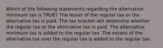 Which of the following statements regarding the alternative minimum tax is TRUE? The lesser of the regular tax or the alternative tax is paid. The tax bracket will determine whether the regular tax or the alternative tax is paid. The alternative minimum tax is added to the regular tax. The excess of the alternative tax over the regular tax is added to the regular tax.