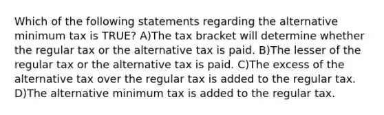 Which of the following statements regarding the alternative minimum tax is TRUE? A)The tax bracket will determine whether the regular tax or the alternative tax is paid. B)The lesser of the regular tax or the alternative tax is paid. C)The excess of the alternative tax over the regular tax is added to the regular tax. D)The alternative minimum tax is added to the regular tax.