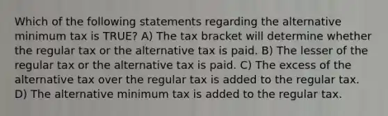 Which of the following statements regarding the alternative minimum tax is TRUE? A) The tax bracket will determine whether the regular tax or the alternative tax is paid. B) The lesser of the regular tax or the alternative tax is paid. C) The excess of the alternative tax over the regular tax is added to the regular tax. D) The alternative minimum tax is added to the regular tax.