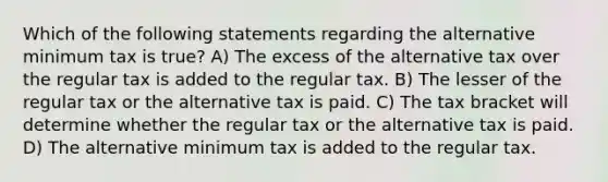 Which of the following statements regarding the alternative minimum tax is true? A) The excess of the alternative tax over the regular tax is added to the regular tax. B) The lesser of the regular tax or the alternative tax is paid. C) The tax bracket will determine whether the regular tax or the alternative tax is paid. D) The alternative minimum tax is added to the regular tax.