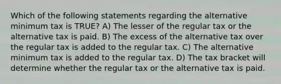 Which of the following statements regarding the alternative minimum tax is TRUE? A) The lesser of the regular tax or the alternative tax is paid. B) The excess of the alternative tax over the regular tax is added to the regular tax. C) The alternative minimum tax is added to the regular tax. D) The tax bracket will determine whether the regular tax or the alternative tax is paid.