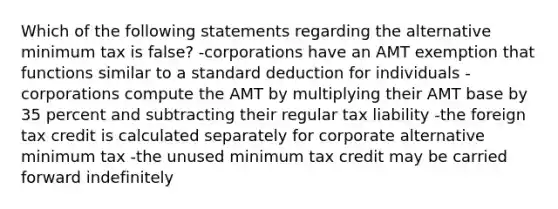 Which of the following statements regarding the alternative minimum tax is false? -corporations have an AMT exemption that functions similar to a standard deduction for individuals -corporations compute the AMT by multiplying their AMT base by 35 percent and subtracting their regular tax liability -the foreign tax credit is calculated separately for corporate alternative minimum tax -the unused minimum tax credit may be carried forward indefinitely