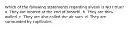 Which of the following statements regarding alveoli is NOT true? a. They are located at the end of bronchi. b. They are thin-walled. c. They are also called the air sacs. d. They are surrounded by capillaries.