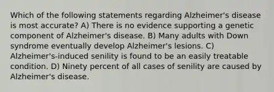 Which of the following statements regarding Alzheimer's disease is most accurate? A) There is no evidence supporting a genetic component of Alzheimer's disease. B) Many adults with Down syndrome eventually develop Alzheimer's lesions. C) Alzheimer's-induced senility is found to be an easily treatable condition. D) Ninety percent of all cases of senility are caused by Alzheimer's disease.