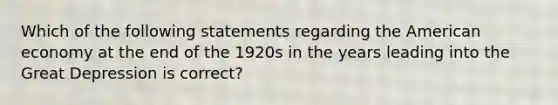 Which of the following statements regarding the American economy at the end of the 1920s in the years leading into the Great Depression is correct?