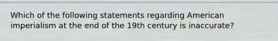 Which of the following statements regarding American imperialism at the end of the 19th century is inaccurate?