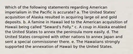 Which of the following statements regarding American imperialism in the Pacific is accurate? a. The United States' acquisition of Alaska resulted in acquiring large oil and gold deposits. b. A famine in Hawaii led to the American acquisition of Hawaii being called "Seward's Folly." c. A coup in Alaska enabled the United States to annex the peninsula more easily. d. The United States conspired with other nations to annex Japan and sent a special commissioner there. e. The Hawaiians strongly supported the annexation of Hawaii by the United States.