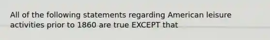 All of the following statements regarding American leisure activities prior to 1860 are true EXCEPT that