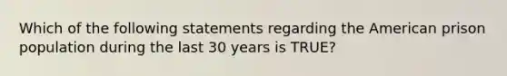 Which of the following statements regarding the American prison population during the last 30 years is TRUE?