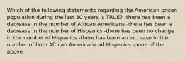 Which of the following statements regarding the American prison population during the last 30 years is TRUE? -there has been a decrease in the number of African Americans -there has been a decrease in the number of Hispanics -there has been no change in the number of Hispanics -there has been an increase in the number of both African Americans ad Hispanics -none of the above