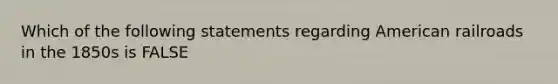 Which of the following statements regarding American railroads in the 1850s is FALSE