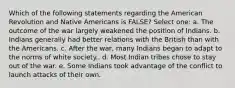 Which of the following statements regarding the American Revolution and Native Americans is FALSE? Select one: a. The outcome of the war largely weakened the position of Indians. b. Indians generally had better relations with the British than with the Americans. c. After the war, many Indians began to adapt to the norms of white society.. d. Most Indian tribes chose to stay out of the war. e. Some Indians took advantage of the conflict to launch attacks of their own.