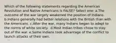 Which of the following statements regarding the American Revolution and Native Americans is FALSE? Select one: a.The outcome of the war largely weakened the position of Indians. b.Indians generally had better relations with the British than with the Americans. c.After the war, many Indians began to adapt to the norms of white society. .d.Most Indian tribes chose to stay out of the war. e.Some Indians took advantage of the conflict to launch attacks of their own.